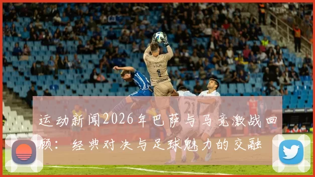 运动新闻2026年巴萨与马竞激战回顾：经典对决与足球魅力的交融