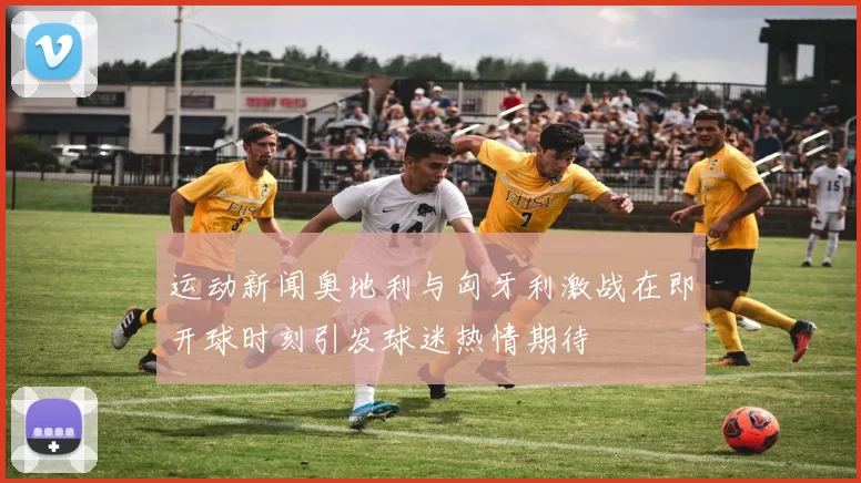 运动新闻奥地利与匈牙利激战在即开球时刻引发球迷热情期待