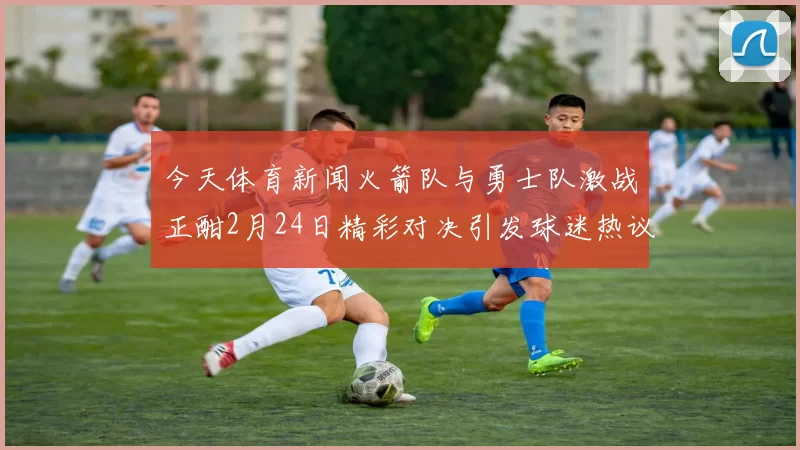 今天体育新闻火箭队与勇士队激战正酣2月24日精彩对决引发球迷热议