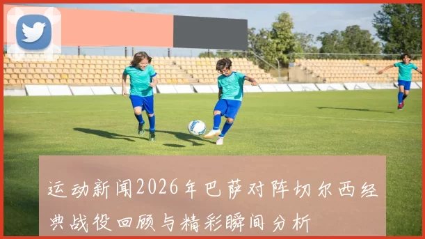 运动新闻2026年巴萨对阵切尔西经典战役回顾与精彩瞬间分析