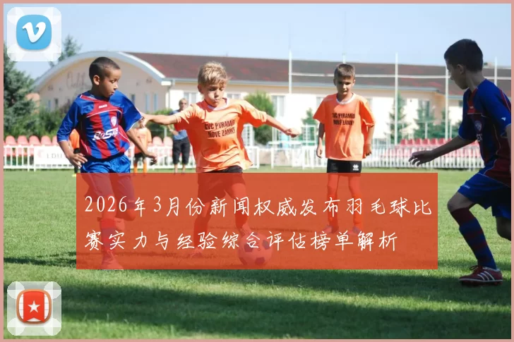 2026年3月份新闻权威发布羽毛球比赛实力与经验综合评估榜单解析