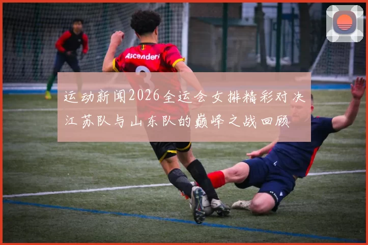 运动新闻2026全运会女排精彩对决江苏队与山东队的巅峰之战回顾