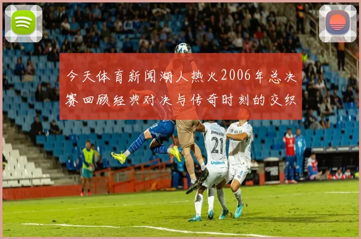 今天体育新闻湖人热火2006年总决赛回顾经典对决与传奇时刻的交织